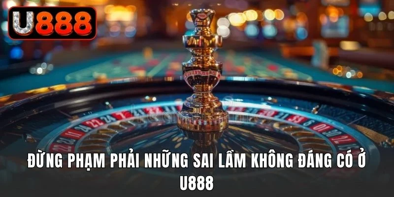 Đừng phạm phải những sai lầm không đáng có ở U888